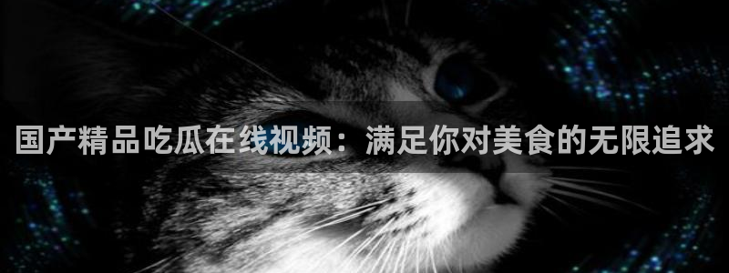51吃瓜短剧张越女主:国产精品吃瓜在线视频:满足你对美食的无限追求
