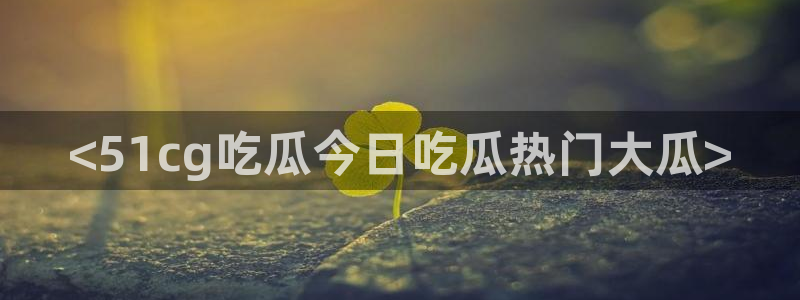 cggolive吃瓜网：<51cg吃瓜今日吃瓜热门大瓜>