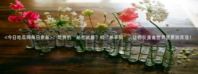 51吃瓜备用线路：<今日吃瓜网每日更新>：吃货的“秘密武器”和“杀手锏”，让你在美食世界里更加灵活！